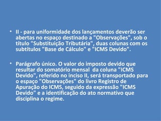 II - para uniformidade dos lançamentos deverão ser abertas no espaço destinado a "Observações", sob o título "Substituição Tributária", duas colunas com os subtítulos "Base de Cálculo" e "ICMS Devido".   Parágrafo único. O valor do imposto devido que resultar do somatório mensal  da coluna "ICMS Devido", referido no inciso II, será transportado para o espaço "Observações" do livro Registro de Apuração do ICMS, seguido da expressão "ICMS Devido" e a identificação do ato normativo que disciplina o regime. 