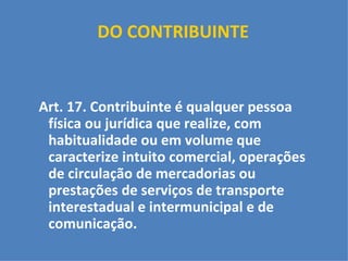 DO CONTRIBUINTE     Art. 17. Contribuinte é qualquer pessoa física ou jurídica que realize, com habitualidade ou em volume que caracterize intuito comercial, operações de circulação de mercadorias ou prestações de serviços de transporte interestadual e intermunicipal e de comunicação. 