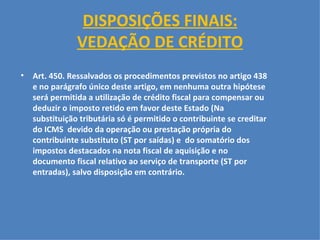 DISPOSIÇÕES FINAIS: VEDAÇÃO DE CRÉDITO   Art. 450. Ressalvados os procedimentos previstos no artigo 438 e no parágrafo único deste artigo, em nenhuma outra hipótese será permitida a utilização de crédito fiscal para compensar ou deduzir o imposto retido em favor deste Estado (Na substituição tributária só é permitido o contribuinte se creditar do ICMS  devido da operação ou prestação própria do contribuinte substituto (ST por saídas) e  do somatório dos impostos destacados na nota fiscal de aquisição e no documento fiscal relativo ao serviço de transporte (ST por entradas), salvo disposição em contrário.   