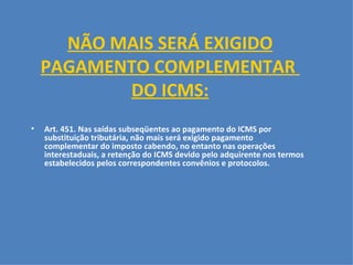 NÃO MAIS SERÁ EXIGIDO PAGAMENTO COMPLEMENTAR  DO ICMS:     Art. 451. Nas saídas subseqüentes ao pagamento do ICMS por substituição tributária, não mais será exigido pagamento complementar do imposto cabendo, no entanto nas operações interestaduais, a retenção do ICMS devido pelo adquirente nos termos estabelecidos pelos correspondentes convênios e protocolos.     
