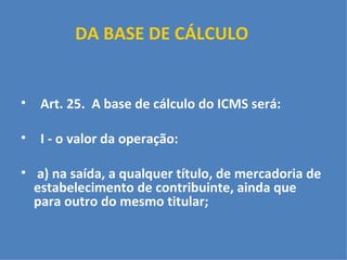DA BASE DE CÁLCULO   Art. 25.  A base de cálculo do ICMS será:   I - o valor da operação:   a) na saída, a qualquer título, de mercadoria de estabelecimento de contribuinte, ainda que para outro do mesmo titular;   