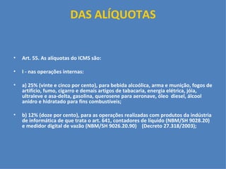 DAS ALÍQUOTAS     Art. 55. As alíquotas do ICMS são:   I - nas operações internas:   a) 25% (vinte e cinco por cento), para bebida alcoólica, arma e munição, fogos de artifício, fumo, cigarro e demais artigos de tabacaria, energia elétrica, jóia, ultraleve e asa-delta, gasolina, querosene para aeronave, óleo  diesel, álcool anidro e hidratado para fins combustíveis;  b) 12% (doze por cento), para as operações realizadas com produtos da indústria de informática de que trata o art. 641, contadores de líquido (NBM/SH 9028.20) e medidor digital de vazão (NBM/SH 9026.20.90)  (Decreto 27.318/2003);   