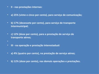 II - nas prestações internas:   a) 25% (vinte e cinco por cento), para serviço de comunicação;   b) 17% (dezessete por cento), para serviço de transporte intermunicipal;   c) 12% (doze por cento), para a prestação de serviço de transporte aéreo;   III - na operação e prestação interestadual:   a) 4% (quatro por cento), na prestação de serviço aéreo;   b) 12% (doze por cento), nas demais operações e prestações.   