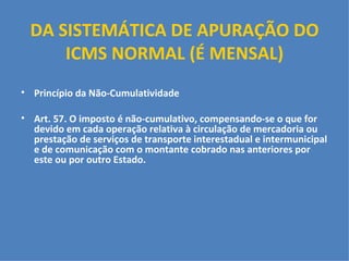 DA SISTEMÁTICA DE APURAÇÃO DO ICMS NORMAL (É MENSAL)   Princípio da Não-Cumulatividade   Art. 57. O imposto é não-cumulativo, compensando-se o que for devido em cada operação relativa à circulação de mercadoria ou prestação de serviços de transporte interestadual e intermunicipal e de comunicação com o montante cobrado nas anteriores por este ou por outro Estado.     