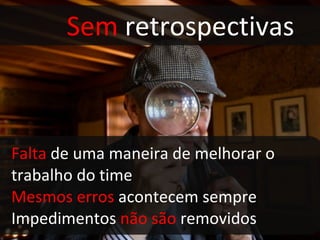 Sem  retrospectivas Falta  de uma maneira de melhorar o  trabalho do time Mesmos erros  acontecem sempre Impedimentos  não são  removidos 