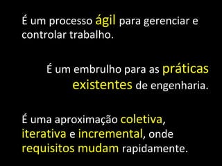É um processo  ágil   para gerenciar e controlar trabalho. É um embrulho para as  práticas   existentes   de engenharia. É uma aproximação  coletiva ,  iterativa   e  incremental , onde  requisitos   mudam   rapidamente. 