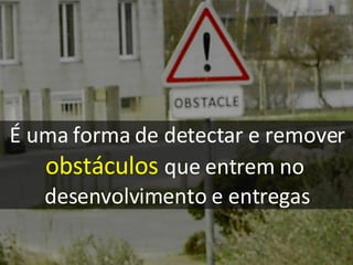 É uma forma de detectar e remover obstáculos   que entrem no  desenvolvimento e entregas 