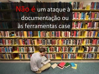 Não é  um ataque à documentação ou  às ferramentas case 