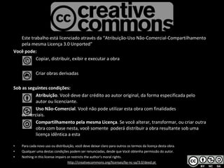 Este trabalho está licenciado através da “ Atribuição-Uso Não-Comercial-Compartilhamento pela mesma Licença 3.0 Unported” Você pode: Copiar, distribuir, exibir e executar a obra Criar obras derivadas Sob as seguintes condições: Atribuição . Você deve dar crédito ao autor original, da forma especificada pelo  autor ou licenciante. Uso Não-Comercial . Você não pode utilizar esta obra com finalidades  comerciais.  Compartilhamento pela mesma Licença . Se você alterar, transformar, ou criar outra  obra com base nesta, você somente  poderá distribuir a obra resultante sob uma  licença idêntica a esta Para cada novo uso ou distribuição, você deve deixar claro para outros os termos da licença desta obra.  Qualquer uma destas condições podem ser renunciadas, desde que Você obtenha permissão do autor. Nothing in this license impairs or restricts the author's moral rights. http://creativecommons.org/licenses/by-nc-sa/3.0/deed.pt  