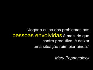 “ Jogar a culpa dos problemas nas  pessoas envolvidas  é mais do que contra produtivo, é deixar uma situação ruim pior ainda.” Mary Poppendieck 