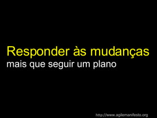 Responder às mudanças  mais que seguir um plano http:// www.agilemanifesto.org   