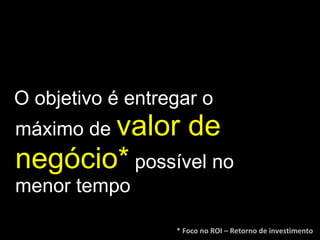 O objetivo é entregar o máximo de  valor de negócio*   possível no menor tempo * Foco no ROI – Retorno de investimento 