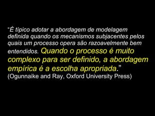 “ É típico adotar a abordagem de modelagem definida quando os mecanismos subjacentes pelos quais um processo opera são razoavelmente bem entendidos.  Quando o processo é muito complexo para ser definido, a abordagem empírica é a escolha apropriada .”  (Ogunnaike and Ray, Oxford University Press) 