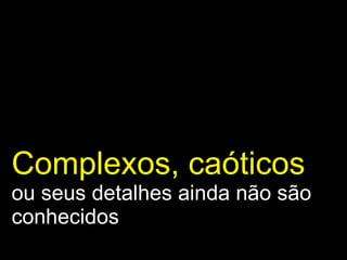 Complexos, caóticos   ou seus detalhes ainda não são conhecidos 
