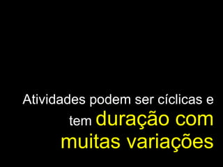 Atividades podem ser cíclicas e tem  duração com muitas variações 