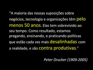 “ A maioria das nossas suposições sobre negócios, tecnologia e organizações têm  pelo menos 50 anos . Elas tem sobrevivido ao seu tempo. Como resultado, estamos pregando, ensinando, e praticando políticas que estão cada vez mais  desalinhadas   com a realidade, e são  contra produtivas .” Peter Drucker (1909-2005) 