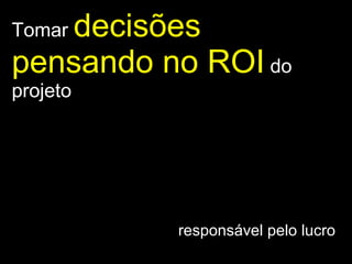 Tomar  decisões pensando no ROI   do projeto responsável pelo lucro  