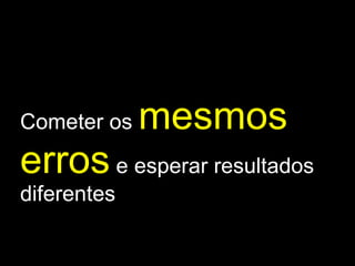 Cometer os  mesmos erros  e esperar resultados diferentes 
