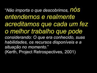 “ Não importa o que descobrimos,  nós entendemos e realmente acreditamos que cada um fez o melhor trabalho que pode   considerando: O que era conhecido, suas habilidades, os recursos disponíveis e a situação no momento. ” (Kerth, Project Retrospectives, 2001) 