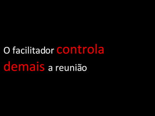 O facilitador  controla   demais   a reunião 