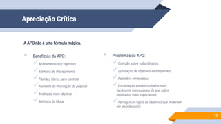 Apreciação Crítica
 Benefícios da APO:
Aclaramento dos objetivos
Melhoria do Planejamento
Padrões claros para controle
Aumento da motivação do pessoal
Avaliação mais objetiva
Melhoria do Moral
15
A APO não é uma fórmula mágica.
 Problemas da APO:
Coerção sobre subordinados
Aprovação de objetivos incompatíveis
Papelório em excesso
Focalização sobre resultados mais
facilmente mensuráveis do que sobre
resultados mais importantes
Perseguição rígida de objetivos que poderiam
ser abandonados
 