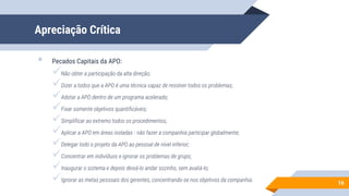 Apreciação Crítica
 Pecados Capitais da APO:
Não obter a participação da alta direção;
Dizer a todos que a APO é uma técnica capaz de resolver todos os problemas;
Adotar a APO dentro de um programa acelerado;
Fixar somente objetivos quantificáveis;
Simplificar ao extremo todos os procedimentos;
Aplicar a APO em áreas isoladas - não fazer a companhia participar globalmente;
Delegar todo o projeto da APO ao pessoal de nível inferior;
Concentrar em indivíduos e ignorar os problemas de grupo;
Inaugurar o sistema e depois deixá-lo andar sozinho, sem avaliá-lo;
Ignorar as metas pessoais dos gerentes, concentrando-se nos objetivos da companhia.
16
 