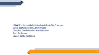 UNIVASF – Universidade Federal do Vale do São Francisco
Curso: Bacharelado em Administração
Disciplina: Teoria Geral da Administração
Prof.: Dr.Deranor
Equipe: Suédia Pantaleão
17
 