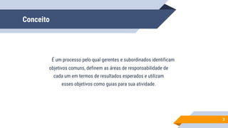 Conceito
É um processo pelo qual gerentes e subordinados identificam
objetivos comuns, definem as áreas de responsabilidade de
cada um em termos de resultados esperados e utilizam
esses objetivos como guias para sua atividade.
3
 