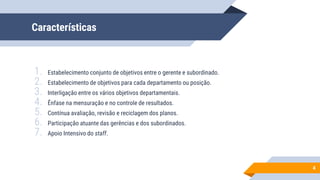 Características
1. Estabelecimento conjunto de objetivos entre o gerente e subordinado.
2. Estabelecimento de objetivos para cada departamento ou posição.
3. Interligação entre os vários objetivos departamentais.
4. Ênfase na mensuração e no controle de resultados.
5. Contínua avaliação, revisão e reciclagem dos planos.
6. Participação atuante das gerências e dos subordinados.
7. Apoio Intensivo do staff.
4
 