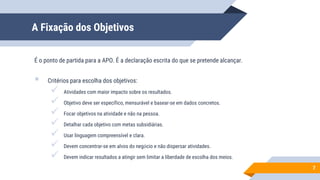 A Fixação dos Objetivos
É o ponto de partida para a APO. É a declaração escrita do que se pretende alcançar.
 Critérios para escolha dos objetivos:
 Atividades com maior impacto sobre os resultados.
 Objetivo deve ser específico, mensurável e basear-se em dados concretos.
 Focar objetivos na atividade e não na pessoa.
 Detalhar cada objetivo com metas subsidiárias.
 Usar linguagem compreensível e clara.
 Devem concentrar-se em alvos do negócio e não dispersar atividades.
 Devem indicar resultados a atingir sem limitar a liberdade de escolha dos meios.
7
 