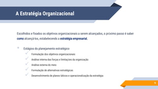 A Estratégia Organizacional
Escolhidos e fixados os objetivos organizacionais a serem alcançados, o próximo passo é saber
como alcançá-los, estabelecendo a estratégia empresarial.
 Estágios do planejamento estratégico
 Formulação dos objetivos organizacionais
 Análise interna das forças e limitações da organização
 Análise externa do meio
 Formulação de alternativas estratégicas
 Desenvolvimento de planos táticos e operacionalização da estratégia
9
 