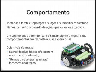 Comportamento
Métodos / tarefas / operações  ações  modificam o estado
Planos: conjunto ordenado de ações que visam os objetivos.

Um agente pode aprender com o seu ambiente e mudar seus
comportamentos em resposta a suas experiências.

Dois níveis de regras
• Regras de nível básico oferecerem
  respostas ao ambiente,
• “Regras para alterar as regras"
  fornecem adaptação.
 
