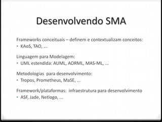 Desenvolvendo SMA
Frameworks conceituais – definem e contextualizam conceitos:
• KAoS, TAO, ...

Linguagem para Modelagem:
• UML estendida: AUML, AORML, MAS-ML, ...

Metodologias para desenvolvimento:
• Tropos, Prometheus, MaSE, ...

Framework/plataformas: infraestrutura para desenvolvimento
• ASF, Jade, Netlogo, ...
 
