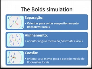 The Boids simulation
 Separação:
 • Orientar para evitar congestionamento
   flockmates locais

 Alinhamento:
 • orientar ângulo média do flockmates locais


 Coesão:
 • orientar a se mover para a posição média de
   flockmates locais
 