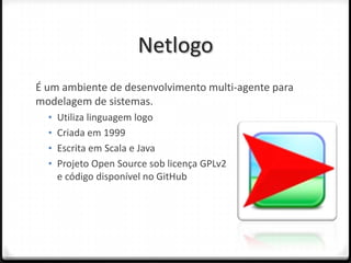 Netlogo
É um ambiente de desenvolvimento multi-agente para
modelagem de sistemas.
  • Utiliza linguagem logo
  • Criada em 1999
  • Escrita em Scala e Java
  • Projeto Open Source sob licença GPLv2
    e código disponível no GitHub
 