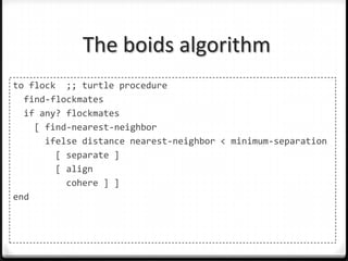 The boids algorithm
to flock ;; turtle procedure
  find-flockmates
  if any? flockmates
    [ find-nearest-neighbor
      ifelse distance nearest-neighbor < minimum-separation
        [ separate ]
        [ align
          cohere ] ]
end
 