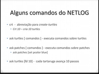 Alguns comandos do NETLOG
• crt - abreviação para create-turtles
   • Crt 10 – cria 10 turtles


• ask turtles [ comandos ] - executa comandos sobre turtles


• ask patches [ comandos ] - executa comandos sobre patches
   • ask patches [set pcolor blue]


• ask turtles [fd 10] - cada tartaruga avança 10 passos
 