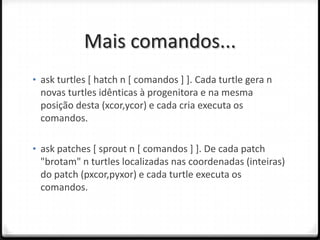 Mais comandos...
• ask turtles [ hatch n [ comandos ] ]. Cada turtle gera n
 novas turtles idênticas à progenitora e na mesma
 posição desta (xcor,ycor) e cada cria executa os
 comandos.

• ask patches [ sprout n [ comandos ] ]. De cada patch
 "brotam" n turtles localizadas nas coordenadas (inteiras)
 do patch (pxcor,pyxor) e cada turtle executa os
 comandos.
 