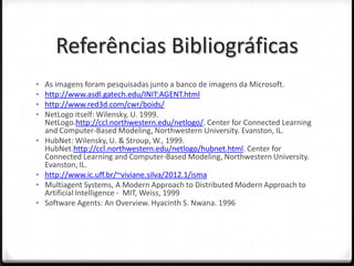 Referências Bibliográficas
•   As imagens foram pesquisadas junto a banco de imagens da Microsoft.
•   http://www.asdl.gatech.edu/INIT:AGENT.html
•   http://www.red3d.com/cwr/boids/
•   NetLogo itself: Wilensky, U. 1999.
    NetLogo.http://ccl.northwestern.edu/netlogo/. Center for Connected Learning
    and Computer-Based Modeling, Northwestern University. Evanston, IL.
•   HubNet: Wilensky, U. & Stroup, W., 1999.
    HubNet.http://ccl.northwestern.edu/netlogo/hubnet.html. Center for
    Connected Learning and Computer-Based Modeling, Northwestern University.
    Evanston, IL.
•   http://www.ic.uff.br/~viviane.silva/2012.1/isma
•   Multiagent Systems, A Modern Approach to Distributed Modern Approach to
    Artificial Intelligence - MIT, Weiss, 1999
•   Software Agents: An Overview. Hyacinth S. Nwana. 1996
 