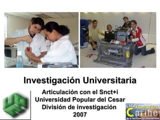 Investigación Universitaria Articulación con el Snct+i Universidad Popular del Cesar División de investigación  2007 