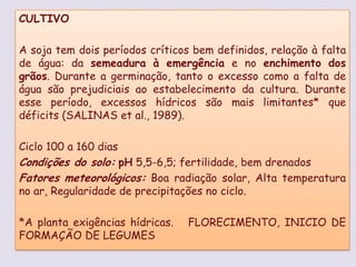 CULTIVOA soja tem dois períodos críticos bem definidos, relação à falta de água: da semeadura à emergência e no enchimento dos grãos. Durante a germinação, tanto o excesso como a falta de água são prejudiciais ao estabelecimento da cultura. Durante esse período, excessos hídricos são mais limitantes* que déficits (SALINAS et al., 1989). Ciclo 100 a 160 dias  Condições do solo:pH 5,5-6,5; fertilidade, bem drenadosFatores meteorológicos: Boa radiação solar, Alta temperatura no ar, Regularidade de precipitações no ciclo.*A planta exigências hídricas.   FLORECIMENTO, INICIO DE FORMAÇÃO DE LEGUMES 