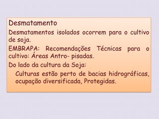 DesmatamentoDesmatamentos isolados ocorrem para o cultivo de soja.EMBRAPA: Recomendações Técnicas para o cultivo: Áreas Antro- pisadas.Do lado da cultura da Soja:Culturas estão perto de bacias hidrográficas, ocupação diversificada, Protegidas. 