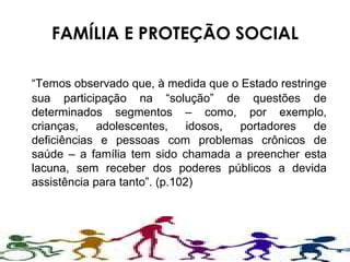 FAMÍLIA E PROTEÇÃO SOCIAL “ Temos observado que, à medida que o Estado restringe sua participação na “solução” de questões de determinados segmentos – como, por exemplo, crianças, adolescentes, idosos, portadores de deficiências e pessoas com problemas crônicos de saúde – a família tem sido chamada a preencher esta lacuna, sem receber dos poderes públicos a devida assistência para tanto”. (p.102) 