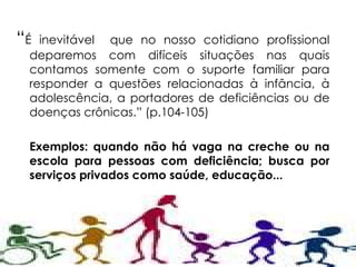 “ É inevitável  que no nosso cotidiano profissional deparemos com difíceis situações nas quais contamos somente com o suporte familiar para responder a questões relacionadas à infância, à adolescência, a portadores de deficiências ou de doenças crônicas.” (p.104-105) Exemplos: quando não há vaga na creche ou na escola para pessoas com deficiência; busca por serviços privados como saúde, educação... 