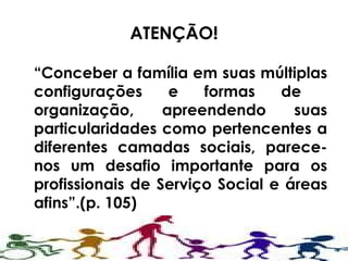 ATENÇÃO! “ Conceber a família em suas múltiplas configurações e formas de  organização, apreendendo suas particularidades como pertencentes a diferentes camadas sociais, parece-nos um desafio importante para os profissionais de Serviço Social e áreas afins”.(p. 105) 