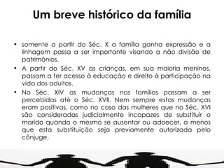 Um breve histórico da família somente a partir do Séc. X a família ganha expressão e a linhagem passa a ser importante visando a não divisão de patrimônios. A partir do Séc. XV as crianças, em sua maioria meninos, passam a ter acesso à educação e direito à participação na vida dos adultos. No Séc. XIV as mudanças nas famílias passam a ser percebidas até o Séc. XVII. Nem sempre estas mudanças eram positivas, como no caso das mulheres que no Séc. XVI são consideradas judicialmente incapazes de substituir o marido quando o mesmo se ausentar ou adoecer, a menos que esta substituição seja previamente autorizada pelo cônjuge. 