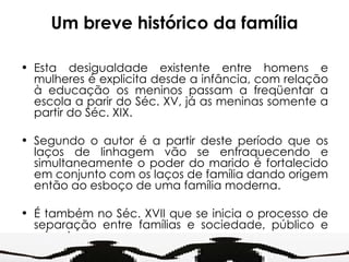 Um breve histórico da família Esta desigualdade existente entre homens e mulheres é explicita desde a infância, com relação à educação os meninos passam a freqüentar a escola a parir do Séc. XV, já as meninas somente a partir do Séc. XIX. Segundo o autor é a partir deste período que os laços de linhagem vão se enfraquecendo e simultaneamente o poder do marido é fortalecido em conjunto com os laços de família dando origem então ao esboço de uma família moderna. É também no Séc. XVII que se inicia o processo de separação entre famílias e sociedade, público e privado. 