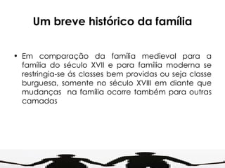 Um breve histórico da família Em comparação da família medieval para a família do século XVII e para família moderna se restringia-se ás classes bem providas ou seja classe burguesa, somente no século XVIII em diante que mudanças  na família ocorre também para outras camadas 