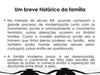 Um breve histórico da família Na metade do século XIX, quando começam o grande processo de modernização junto com os movimentos sociais e principalmente o movimento feminista, outras alterações ocorrem no âmbito familiar. Como o modelo patriarcal (onde era o homem que tinha plenos poderes na família,  este também podia manter relações sexuais extra-conjugais), passa então ser questionado. A família moderna passa a ser desenvolvida, podendo o casamento ser feito pela escolha de ambas as partes, e começa então a superação da dicotomia entre amor  e sexo. 