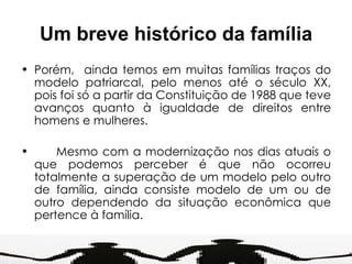 Um breve histórico da família Porém,  ainda temos em muitas famílias traços do modelo patriarcal, pelo menos até o século XX, pois foi só a partir da Constituição de 1988 que teve avanços quanto à igualdade de direitos entre homens e mulheres. Mesmo com a modernização nos dias atuais o que podemos perceber é que não ocorreu totalmente a superação de um modelo pelo outro de família, ainda consiste modelo de um ou de outro dependendo da situação econômica que pertence à família. 